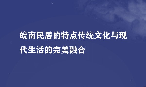 皖南民居的特点传统文化与现代生活的完美融合