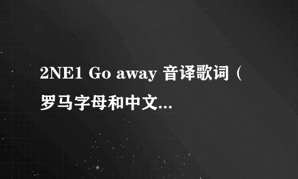 2NE1 Go away 音译歌词（罗马字母和中文音译都要－－中文拜托发音准确点）还有中文翻译。