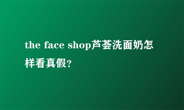 the face shop芦荟洗面奶怎样看真假？