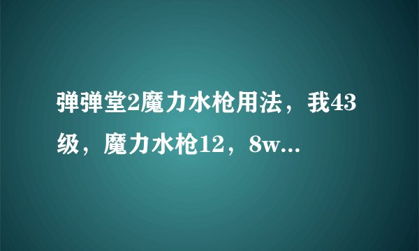 弹弹堂2魔力水枪用法，我43级，魔力水枪12，8w战，求使用技巧，还有魔力水枪必杀倍数是多少啊？