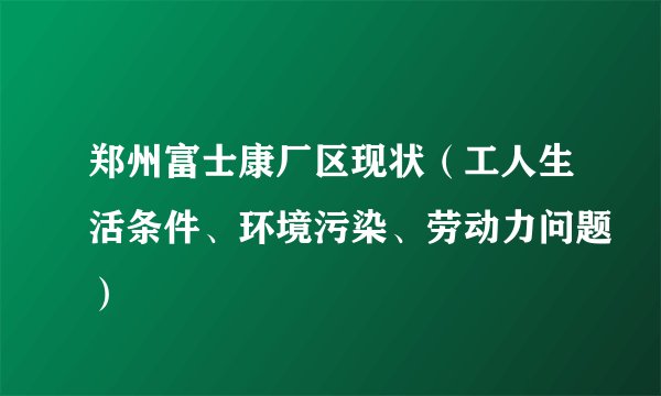 郑州富士康厂区现状（工人生活条件、环境污染、劳动力问题）