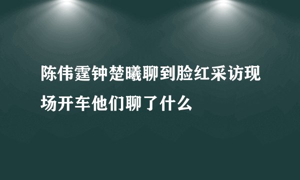 陈伟霆钟楚曦聊到脸红采访现场开车他们聊了什么