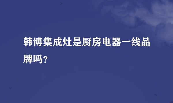 韩博集成灶是厨房电器一线品牌吗？
