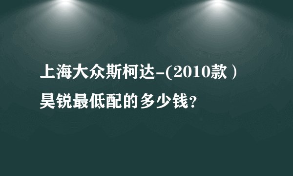 上海大众斯柯达-(2010款）昊锐最低配的多少钱？