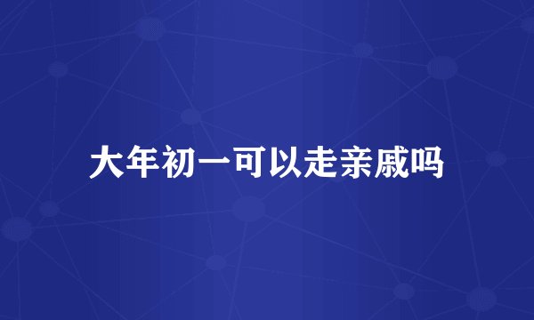 大年初一可以走亲戚吗