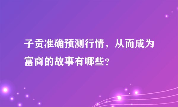 子贡准确预测行情，从而成为富商的故事有哪些？
