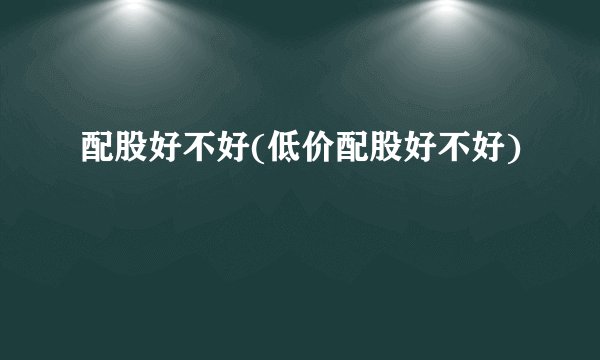 配股好不好(低价配股好不好)