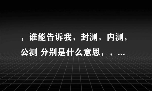 ，谁能告诉我，封测，内测，公测 分别是什么意思，，，要详细点，