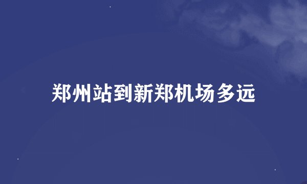 郑州站到新郑机场多远