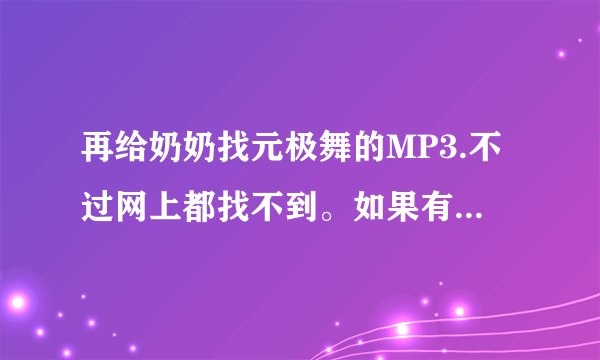 再给奶奶找元极舞的MP3.不过网上都找不到。如果有的话能发给我吗?forever3w@163.com 谢谢了！