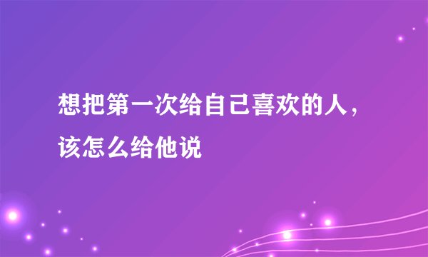 想把第一次给自己喜欢的人，该怎么给他说