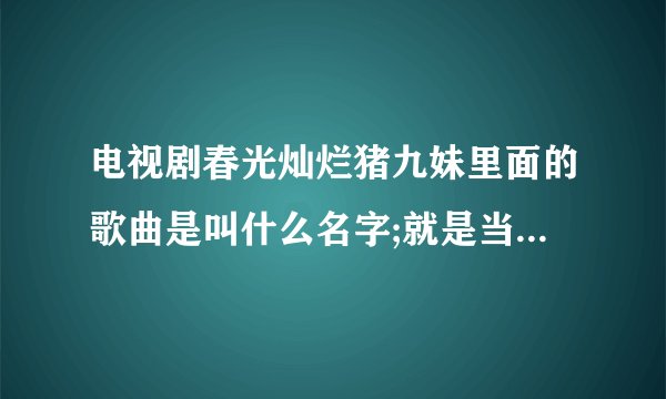 电视剧春光灿烂猪九妹里面的歌曲是叫什么名字;就是当三哥和飞天在一起的时候放的