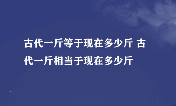 古代一斤等于现在多少斤 古代一斤相当于现在多少斤