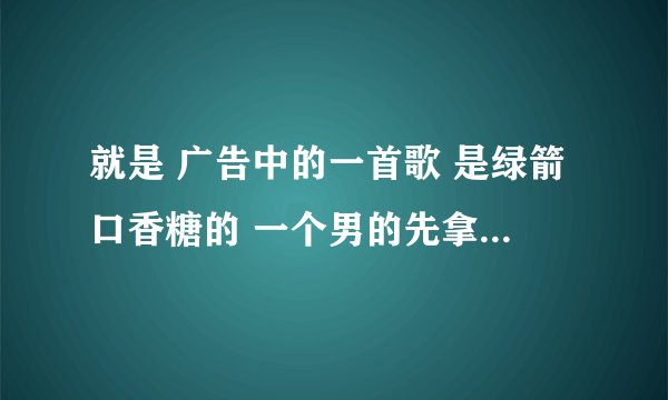 就是 广告中的一首歌 是绿箭口香糖的 一个男的先拿着歌词 唱了起来 然后旁边的都加入了 是最近出的