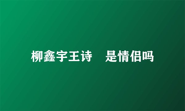 柳鑫宇王诗玥是情侣吗
