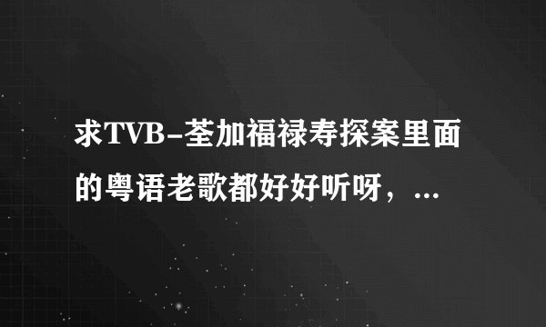 求TVB-荃加福禄寿探案里面的粤语老歌都好好听呀，不知道叫什么名字很想下来听听