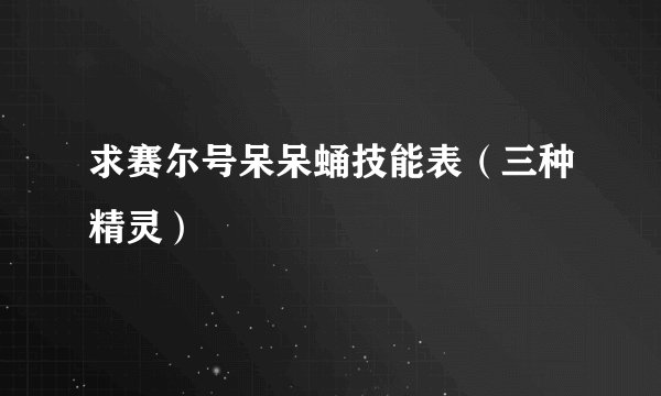 求赛尔号呆呆蛹技能表（三种精灵）