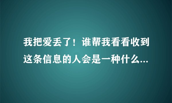 我把爱丢了！谁帮我看看收到这条信息的人会是一种什么心情和感觉？？？