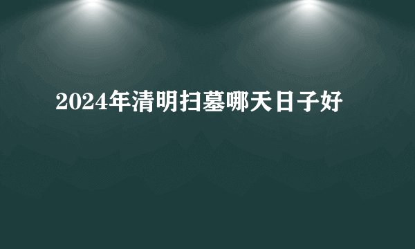 2024年清明扫墓哪天日子好