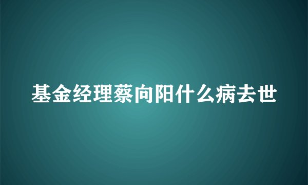 基金经理蔡向阳什么病去世