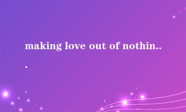 making love out of nothing at all 怎么翻译 特别是 out of 怎么解释？谢谢，我知道是什么让爱一切成空