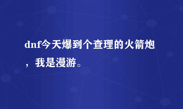 dnf今天爆到个查理的火箭炮，我是漫游。
