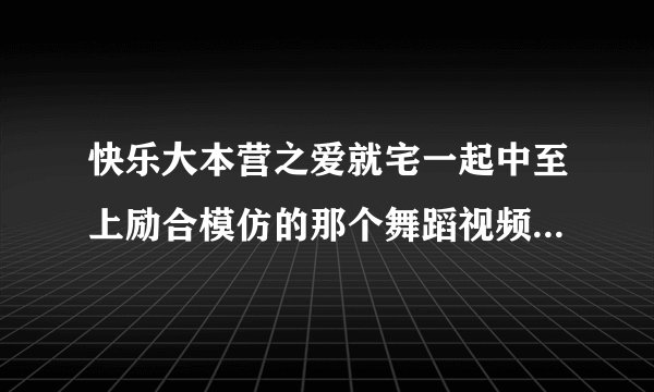 快乐大本营之爱就宅一起中至上励合模仿的那个舞蹈视频地址下载