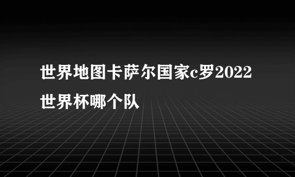 世界地图卡萨尔国家c罗2022世界杯哪个队