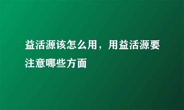 益活源该怎么用，用益活源要注意哪些方面