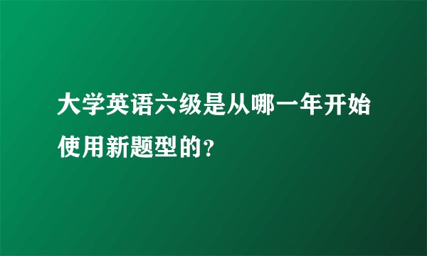 大学英语六级是从哪一年开始使用新题型的？