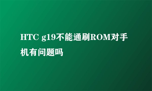HTC g19不能通刷ROM对手机有问题吗