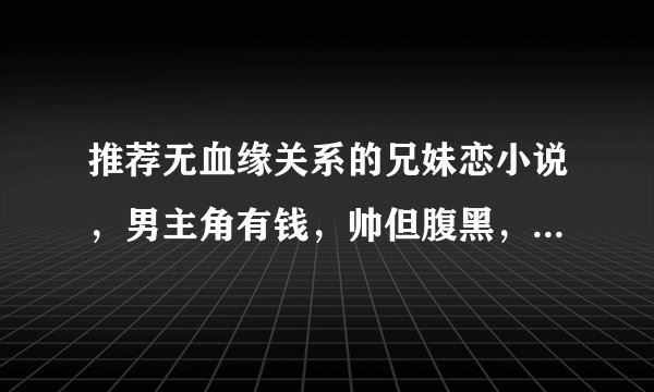 推荐无血缘关系的兄妹恋小说，男主角有钱，帅但腹黑，女主角单纯可爱