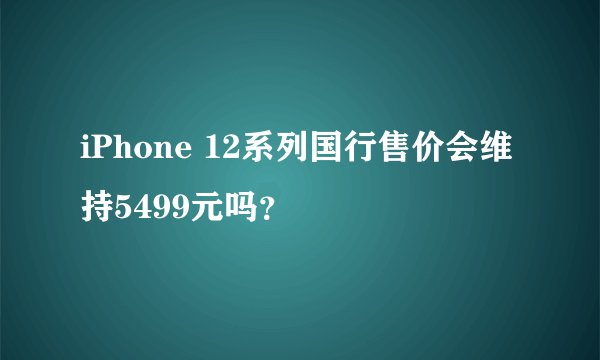 iPhone 12系列国行售价会维持5499元吗？