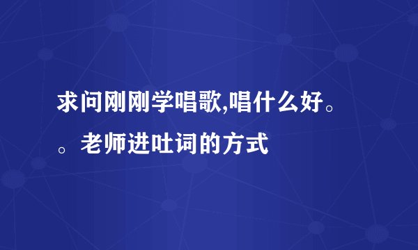 求问刚刚学唱歌,唱什么好。。老师进吐词的方式