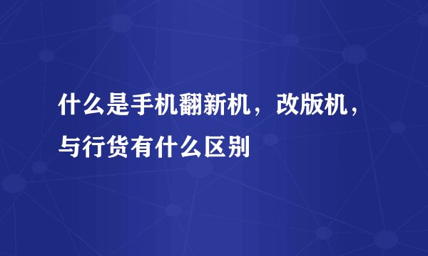 什么是手机翻新机，改版机，与行货有什么区别