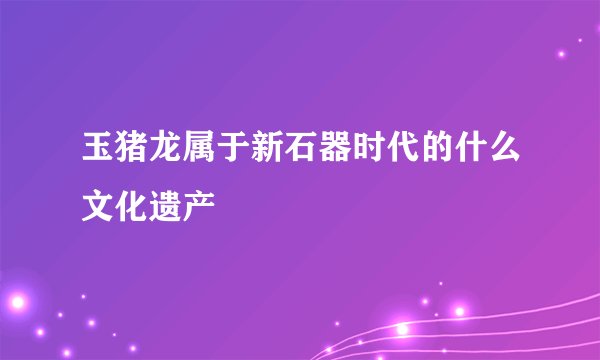玉猪龙属于新石器时代的什么文化遗产