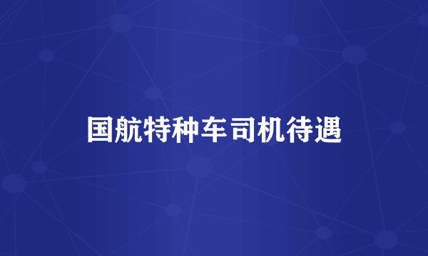 国航特种车司机待遇