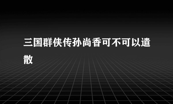 三国群侠传孙尚香可不可以遣散