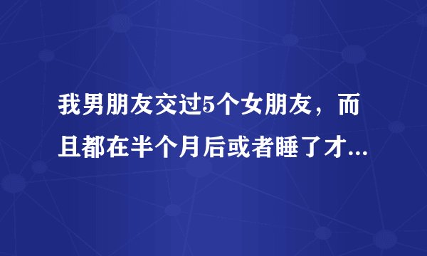 我男朋友交过5个女朋友，而且都在半个月后或者睡了才交往的，而我是处，我们认识4个月，他最近提想和我