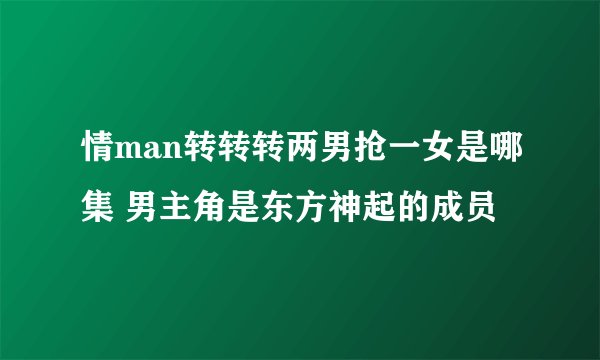 情man转转转两男抢一女是哪集 男主角是东方神起的成员