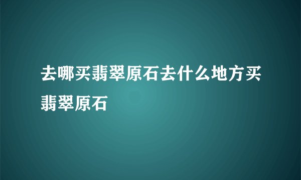 去哪买翡翠原石去什么地方买翡翠原石