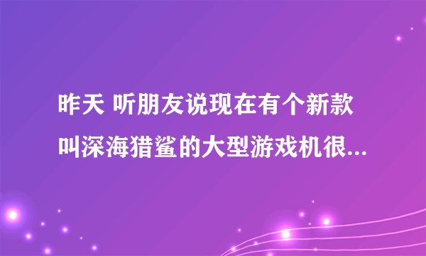 昨天 听朋友说现在有个新款叫深海猎鲨的大型游戏机很吸人气，很好赚!