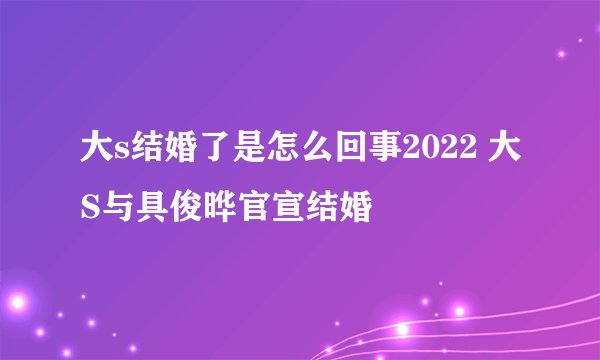 大s结婚了是怎么回事2022 大S与具俊晔官宣结婚
