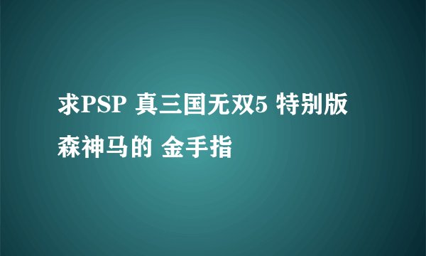 求PSP 真三国无双5 特别版 森神马的 金手指