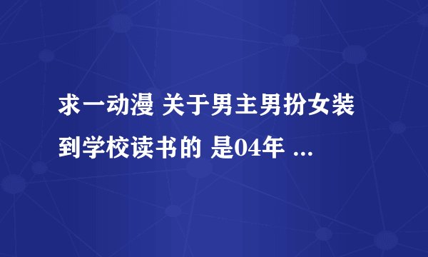 求一动漫 关于男主男扮女装到学校读书的 是04年 还06年的一部 求名称 不是少女爱上姐姐 求名称
