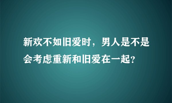 新欢不如旧爱时，男人是不是会考虑重新和旧爱在一起？