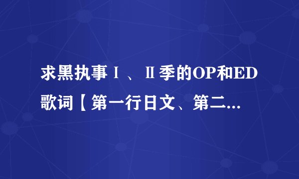 求黑执事Ⅰ、Ⅱ季的OP和ED歌词【第一行日文、第二行罗马音、第三行中文】邮箱：meteorxys@sina.com