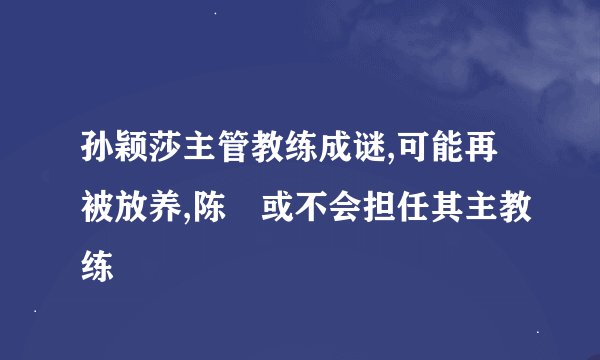 孙颖莎主管教练成谜,可能再被放养,陈玘或不会担任其主教练