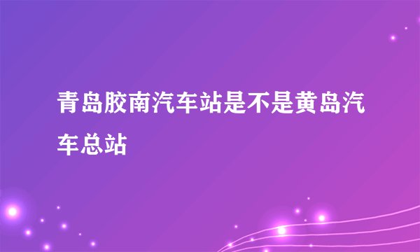 青岛胶南汽车站是不是黄岛汽车总站