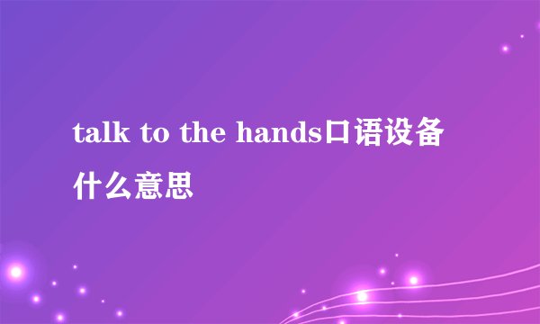 talk to the hands口语设备什么意思